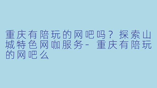 重庆有陪玩的网吧吗？探索山城特色网咖服务-重庆有陪玩的网吧么