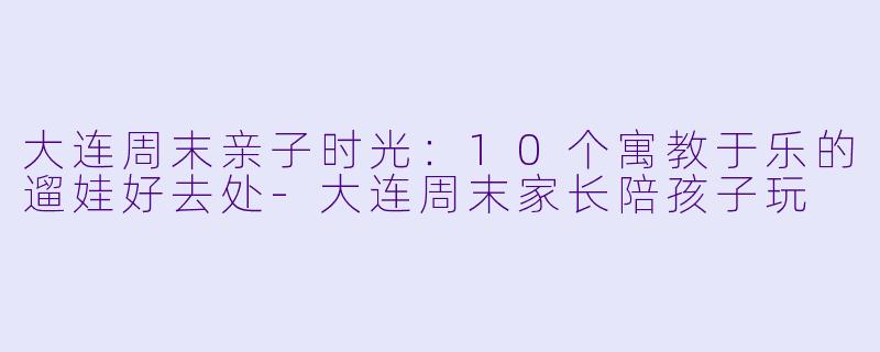 大连周末亲子时光：10个寓教于乐的遛娃好去处-大连周末家长陪孩子玩