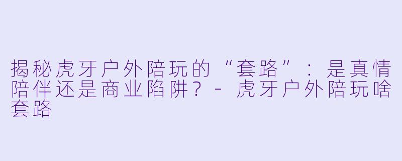 揭秘虎牙户外陪玩的“套路”：是真情陪伴还是商业陷阱？-虎牙户外陪玩啥套路