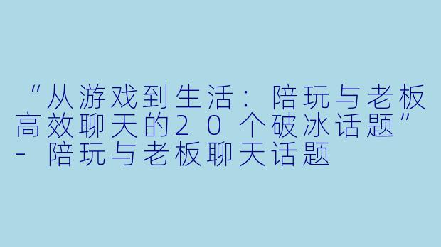 “从游戏到生活：陪玩与老板高效聊天的20个破冰话题”-陪玩与老板聊天话题