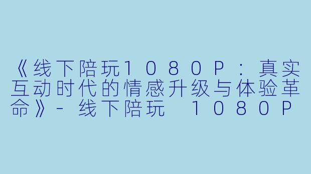 《线下陪玩1080P：真实互动时代的情感升级与体验革命》-线下陪玩 1080P