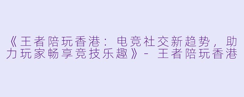 《王者陪玩香港：电竞社交新趋势，助力玩家畅享竞技乐趣》-王者陪玩香港