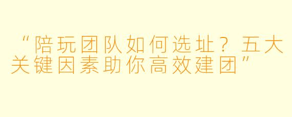“陪玩团队如何选址？五大关键因素助你高效建团”