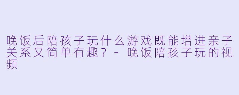 晚饭后陪孩子玩什么游戏既能增进亲子关系又简单有趣？-晚饭陪孩子玩的视频