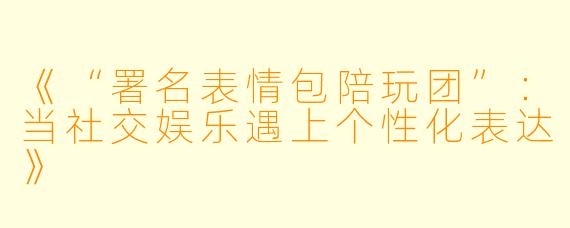 《“署名表情包陪玩团”：当社交娱乐遇上个性化表达》