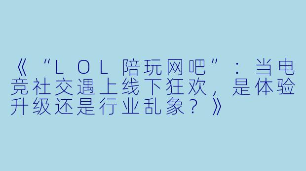 《“LOL陪玩网吧”：当电竞社交遇上线下狂欢，是体验升级还是行业乱象？》