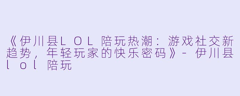 《伊川县LOL陪玩热潮：游戏社交新趋势，年轻玩家的快乐密码》-伊川县lol陪玩