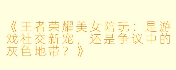 《王者荣耀美女陪玩：是游戏社交新宠，还是争议中的灰色地带？》
