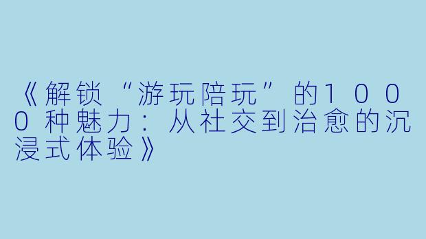 《解锁“游玩陪玩”的1000种魅力：从社交到治愈的沉浸式体验》