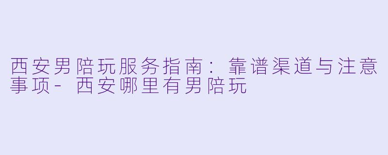 西安男陪玩服务指南：靠谱渠道与注意事项-西安哪里有男陪玩