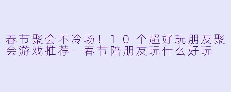 春节聚会不冷场！10个超好玩朋友聚会游戏推荐-春节陪朋友玩什么好玩