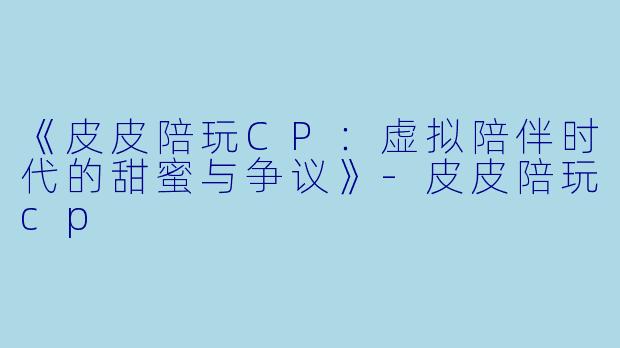 《皮皮陪玩CP：虚拟陪伴时代的甜蜜与争议》-皮皮陪玩cp