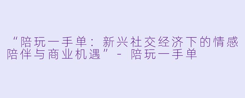 “陪玩一手单：新兴社交经济下的情感陪伴与商业机遇”-陪玩一手单