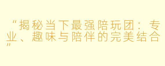 “揭秘当下最强陪玩团：专业、趣味与陪伴的完美结合”