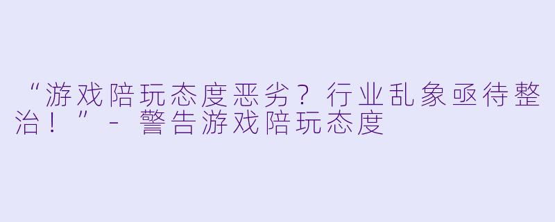“游戏陪玩态度恶劣？行业乱象亟待整治！”-警告游戏陪玩态度