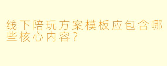 线下陪玩方案模板应包含哪些核心内容？