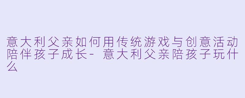 意大利父亲如何用传统游戏与创意活动陪伴孩子成长-意大利父亲陪孩子玩什么