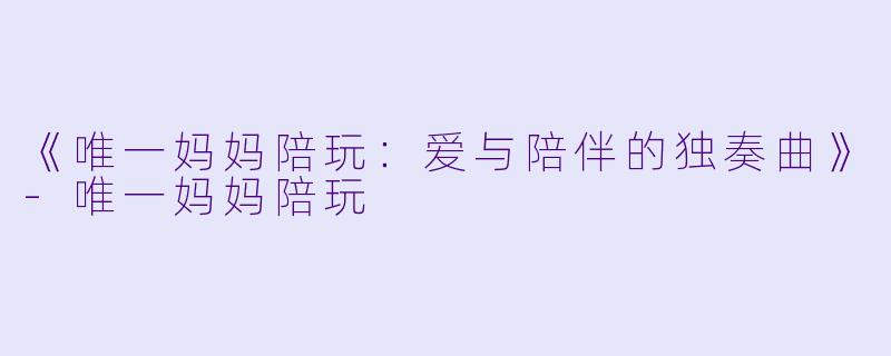 《唯一妈妈陪玩：爱与陪伴的独奏曲》-唯一妈妈陪玩
