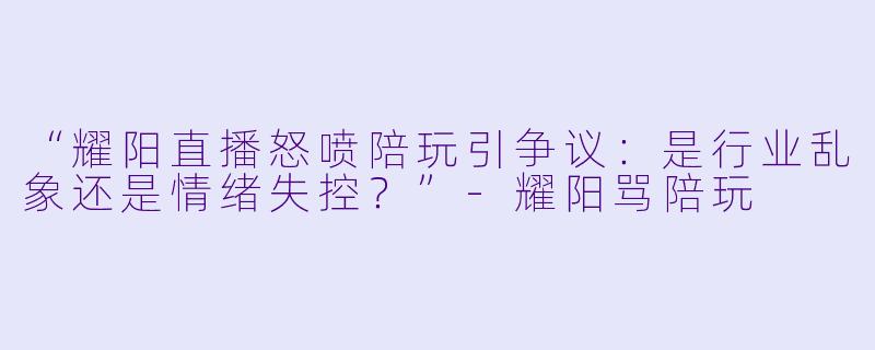 “耀阳直播怒喷陪玩引争议：是行业乱象还是情绪失控？”-耀阳骂陪玩