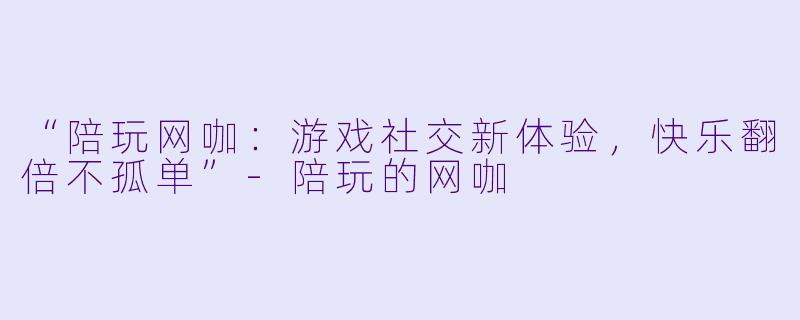 “陪玩网咖：游戏社交新体验，快乐翻倍不孤单”-陪玩的网咖