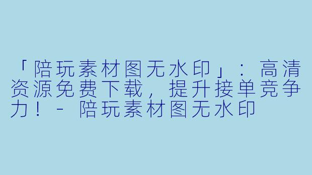 「陪玩素材图无水印」：高清资源免费下载，提升接单竞争力！-陪玩素材图无水印