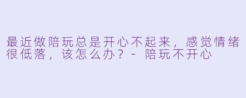 最近做陪玩总是开心不起来，感觉情绪很低落，该怎么办？-陪玩不开心