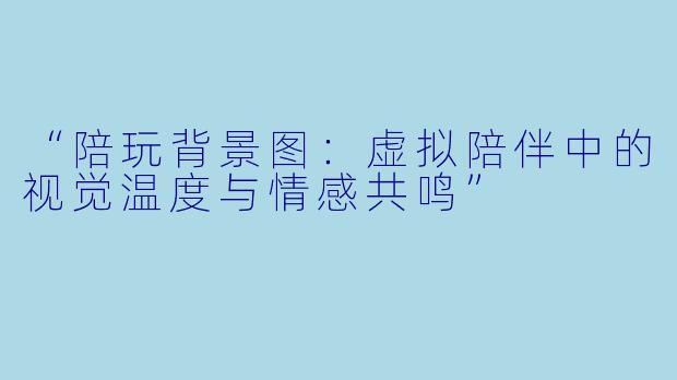 “陪玩背景图：虚拟陪伴中的视觉温度与情感共鸣”
