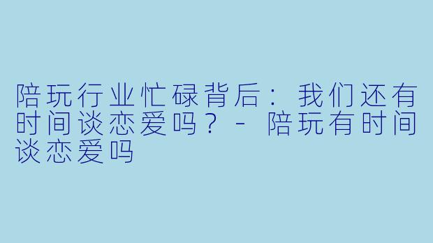 陪玩行业忙碌背后：我们还有时间谈恋爱吗？-陪玩有时间谈恋爱吗