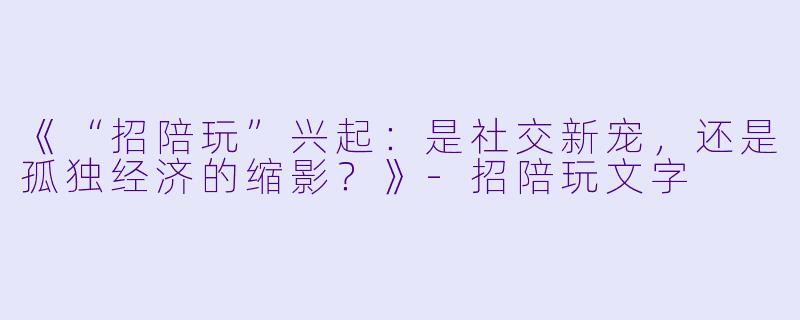 《“招陪玩”兴起：是社交新宠，还是孤独经济的缩影？》-招陪玩文字
