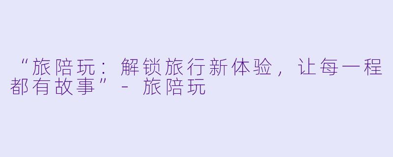 “旅陪玩：解锁旅行新体验，让每一程都有故事”-旅陪玩