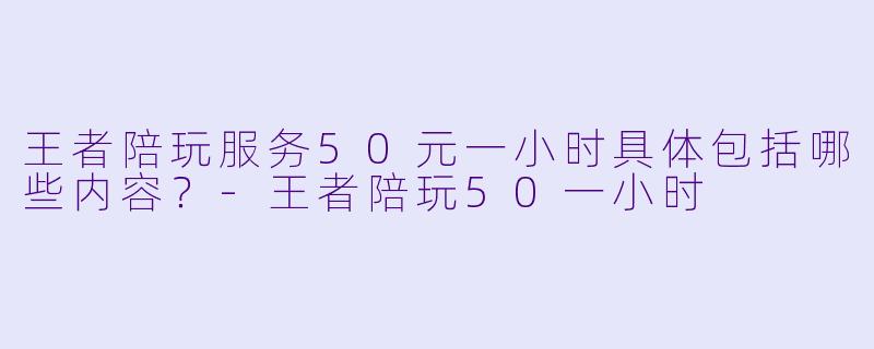 王者陪玩服务50元一小时具体包括哪些内容？-王者陪玩50一小时