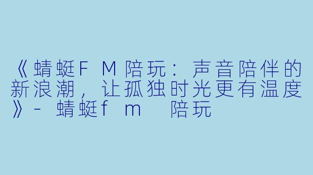 《蜻蜓FM陪玩：声音陪伴的新浪潮，让孤独时光更有温度》-蜻蜓fm 陪玩