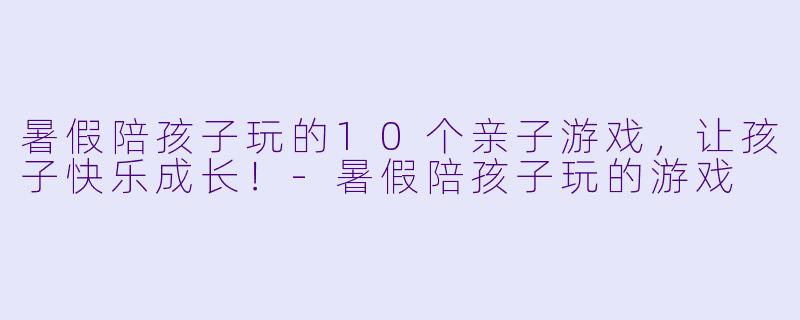 暑假陪孩子玩的10个亲子游戏，让孩子快乐成长！-暑假陪孩子玩的游戏