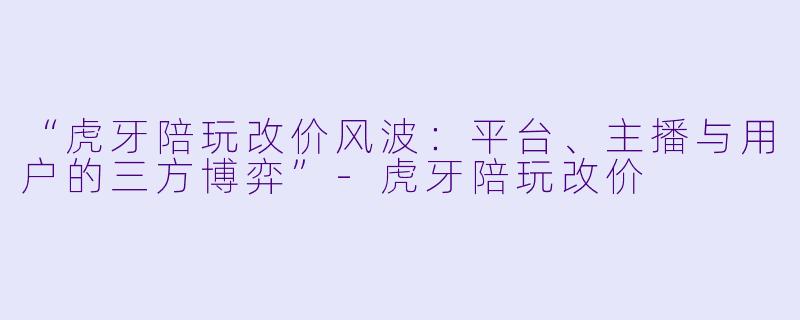 “虎牙陪玩改价风波：平台、主播与用户的三方博弈”-虎牙陪玩改价