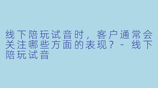 线下陪玩试音时，客户通常会关注哪些方面的表现？-线下陪玩试音