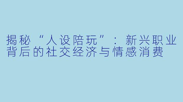 揭秘“人设陪玩”：新兴职业背后的社交经济与情感消费