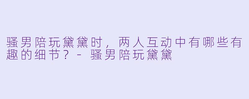 骚男陪玩黛黛时，两人互动中有哪些有趣的细节？-骚男陪玩黛黛