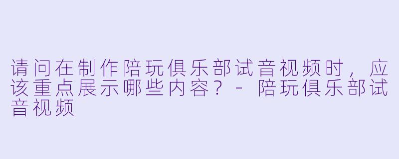 请问在制作陪玩俱乐部试音视频时，应该重点展示哪些内容？-陪玩俱乐部试音视频