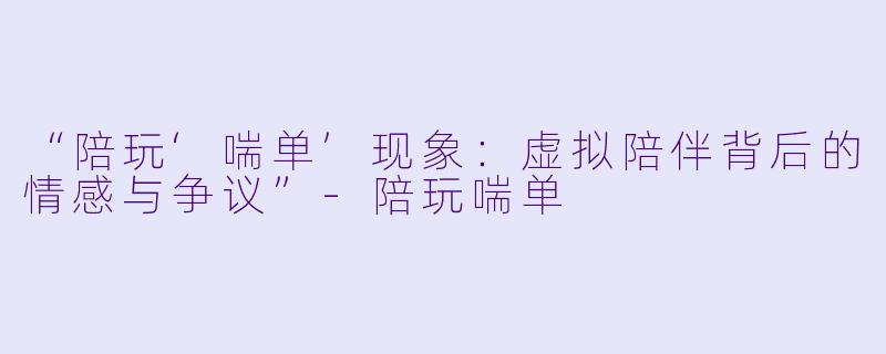 “陪玩‘喘单’现象：虚拟陪伴背后的情感与争议”-陪玩喘单