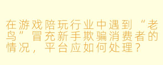在游戏陪玩行业中遇到“老鸟”冒充新手欺骗消费者的情况，平台应如何处理？