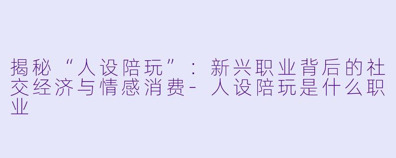 揭秘“人设陪玩”：新兴职业背后的社交经济与情感消费-人设陪玩是什么职业