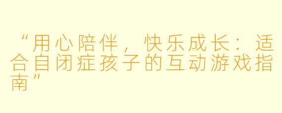 “用心陪伴，快乐成长：适合自闭症孩子的互动游戏指南”