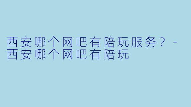 西安哪个网吧有陪玩服务？-西安哪个网吧有陪玩