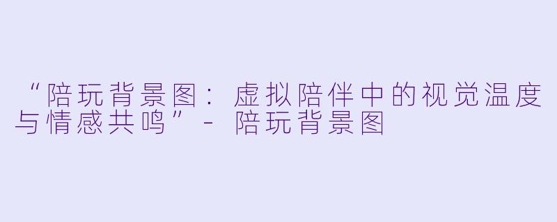 “陪玩背景图：虚拟陪伴中的视觉温度与情感共鸣”-陪玩背景图