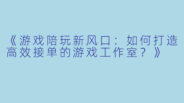 《游戏陪玩新风口：如何打造高效接单的游戏工作室？》