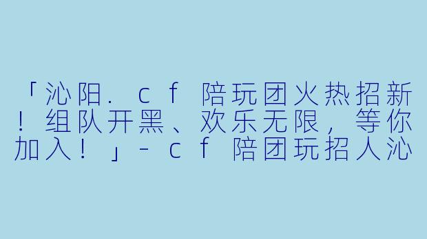 「沁阳.cf陪玩团火热招新！组队开黑、欢乐无限，等你加入！」-cf陪团玩招人沁阳