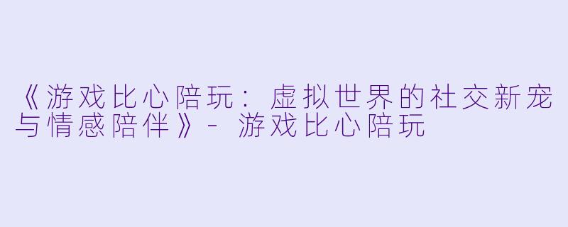 《游戏比心陪玩：虚拟世界的社交新宠与情感陪伴》-游戏比心陪玩