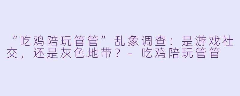 “吃鸡陪玩管管”乱象调查：是游戏社交，还是灰色地带？-吃鸡陪玩管管