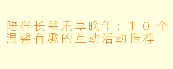 陪伴长辈乐享晚年：10个温馨有趣的互动活动推荐