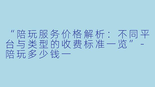 “陪玩服务价格解析：不同平台与类型的收费标准一览”-陪玩多少钱一
